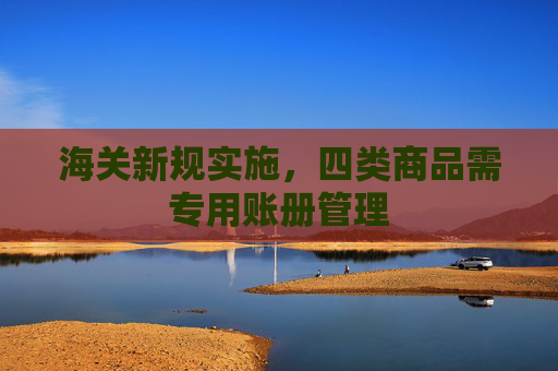 海关新规实施，四类商品需专用账册管理