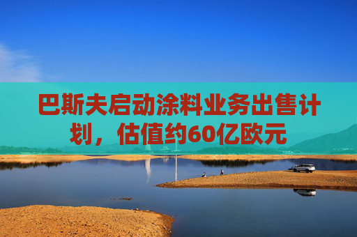 巴斯夫启动涂料业务出售计划，估值约60亿欧元