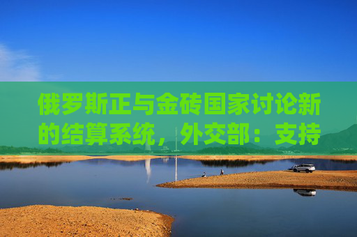 俄罗斯正与金砖国家讨论新的结算系统，外交部：支持有关机制的努力