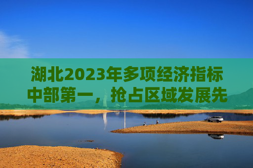 湖北2023年多项经济指标中部第一，抢占区域发展先机