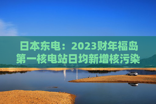 日本东电：2023财年福岛第一核电站日均新增核污染水80吨