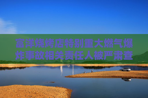 富洋烧烤店特别重大燃气爆炸事故相关责任人被严肃查处 公安机关对15名涉案人员立案侦查 纪检监察机关严肃问责66名公职人员