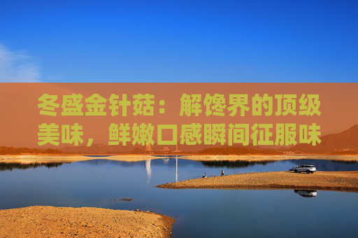 冬盛金针菇：解馋界的顶级美味，鲜嫩口感瞬间征服味蕾