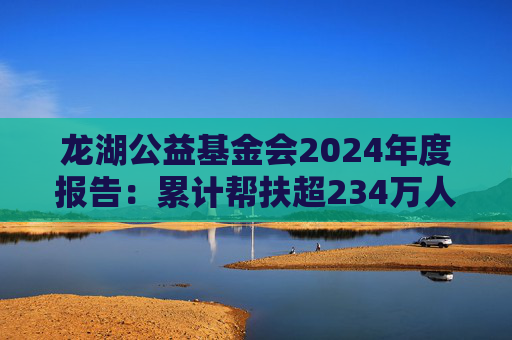 龙湖公益基金会2024年度报告：累计帮扶超234万人