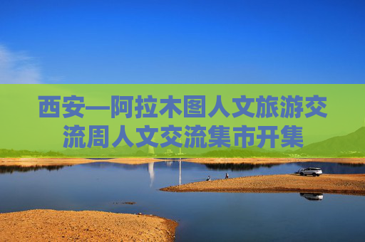 西安—阿拉木图人文旅游交流周人文交流集市开集