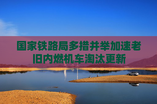 国家铁路局多措并举加速老旧内燃机车淘汰更新