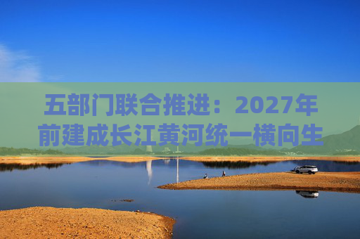 五部门联合推进：2027年前建成长江黄河统一横向生态补偿机制