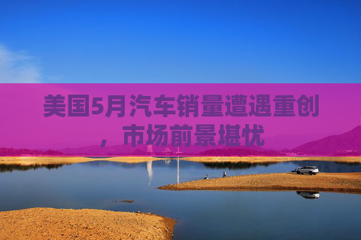 美国5月汽车销量遭遇重创，市场前景堪忧