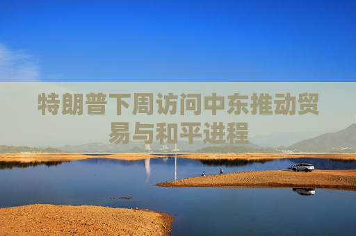 特朗普下周访问中东推动贸易与和平进程