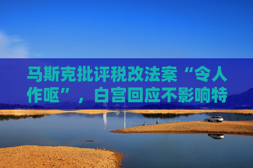 马斯克批评税改法案“令人作呕”，白宫回应不影响特朗普立场