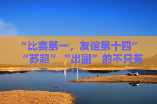 “比赛第一，友谊第十四” “苏超”“出圈”的不只有“梗”