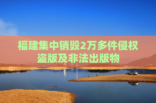 福建集中销毁2万多件侵权盗版及非法出版物