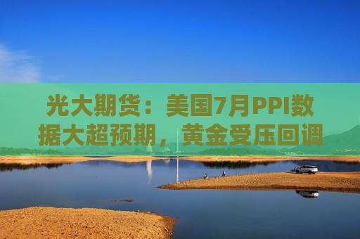 光大期货：美国7月PPI数据大超预期，黄金受压回调