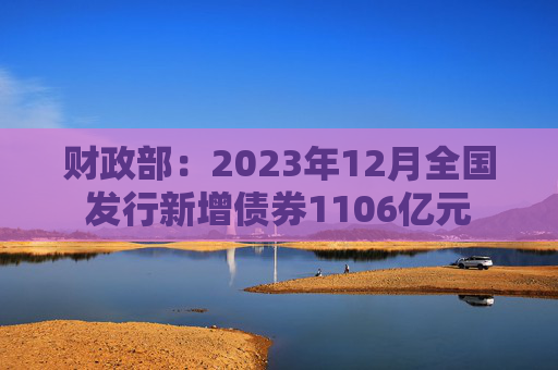 财政部：2023年12月全国发行新增债券1106亿元