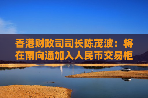 香港财政司司长陈茂波：将在南向通加入人民币交易柜台