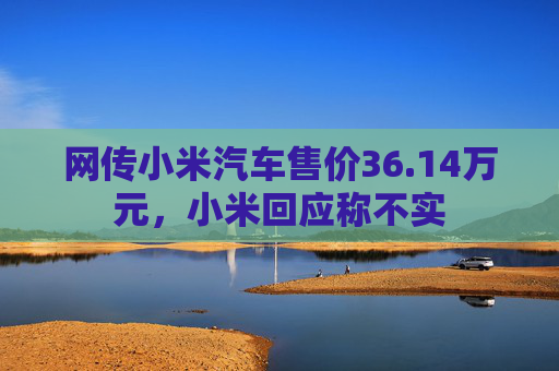 网传小米汽车售价36.14万元，小米回应称不实