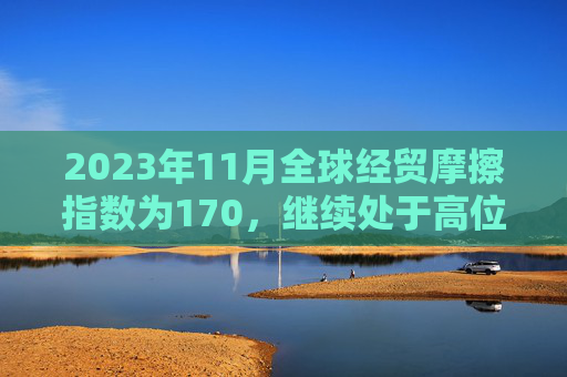 2023年11月全球经贸摩擦指数为170，继续处于高位区间