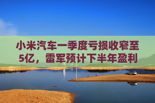小米汽车一季度亏损收窄至5亿，雷军预计下半年盈利