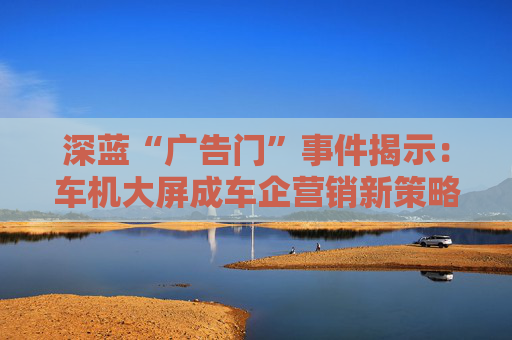 深蓝“广告门”事件揭示：车机大屏成车企营销新策略