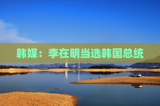 韩媒：李在明当选韩国总统