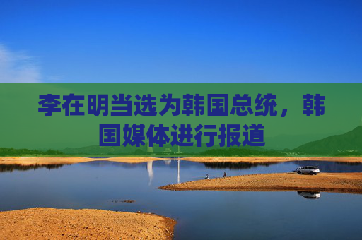 李在明当选为韩国总统，韩国媒体进行报道