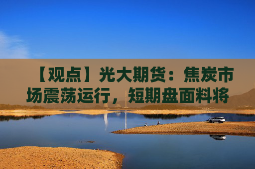 【观点】光大期货：焦炭市场震荡运行，短期盘面料将宽幅波动