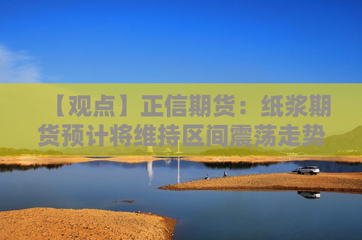 【观点】正信期货：纸浆期货预计将维持区间震荡走势，适宜短线操作