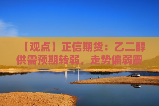 【观点】正信期货：乙二醇供需预期转弱，走势偏弱震荡整理为主