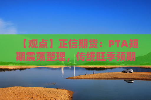 【观点】正信期货：PTA短期震荡整理，传统旺季预期仍存