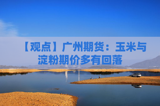 【观点】广州期货：玉米与淀粉期价多有回落