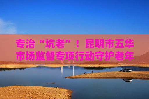 专治“坑老”！昆明市五华市场监督专项行动守护老年人“钱袋子”