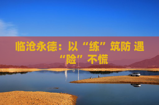 临沧永德：以“练”筑防 遇“险”不慌