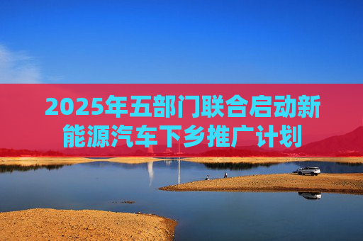 2025年五部门联合启动新能源汽车下乡推广计划