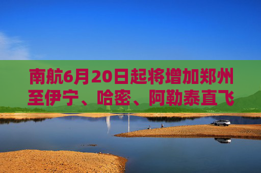 南航6月20日起将增加郑州至伊宁、哈密、阿勒泰直飞航班