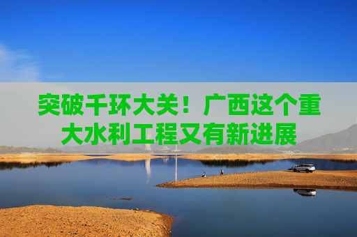 突破千环大关！广西这个重大水利工程又有新进展