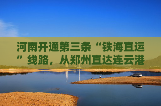 河南开通第三条“铁海直运”线路，从郑州直达连云港出海
