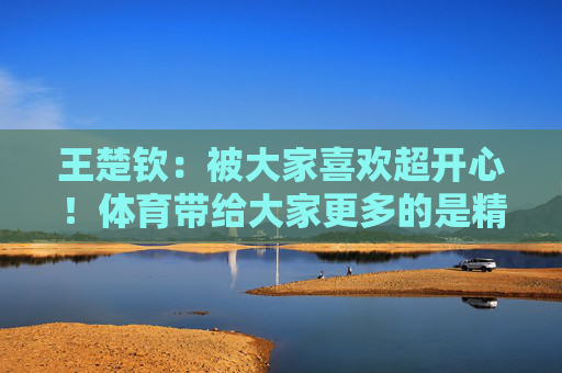 王楚钦：被大家喜欢超开心！体育带给大家更多的是精神层面的力量