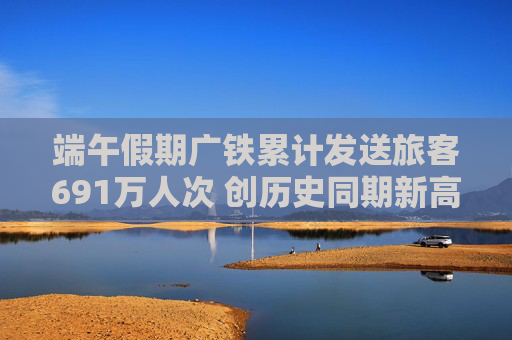 端午假期广铁累计发送旅客691万人次 创历史同期新高