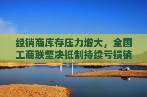 经销商库存压力增大，全国工商联坚决抵制持续亏损销售