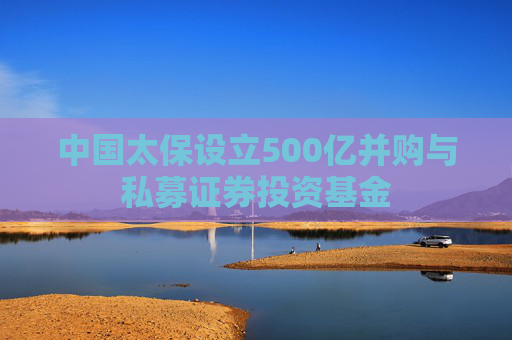 中国太保设立500亿并购与私募证券投资基金