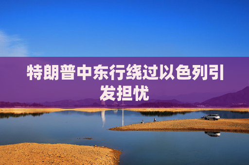 特朗普中东行绕过以色列引发担忧