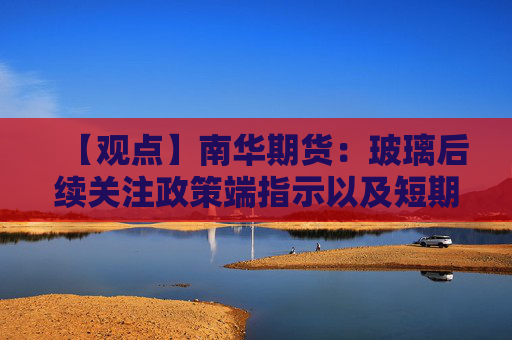 【观点】南华期货：玻璃后续关注政策端指示以及短期情绪变化