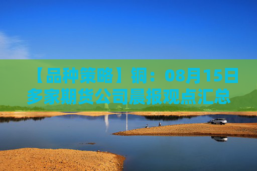 【品种策略】铜：08月15日多家期货公司晨报观点汇总