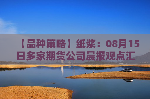 【品种策略】纸浆：08月15日多家期货公司晨报观点汇总