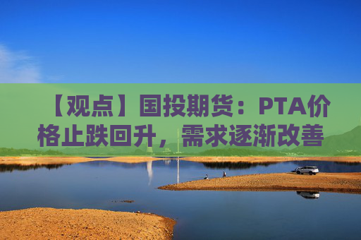 【观点】国投期货：PTA价格止跌回升，需求逐渐改善