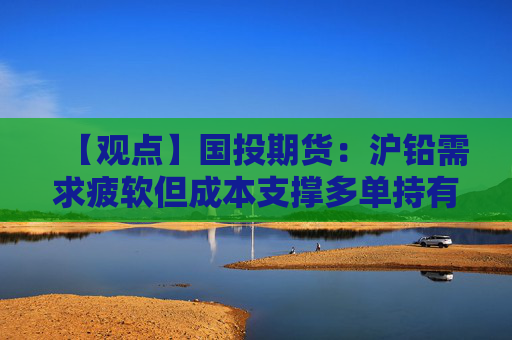 【观点】国投期货：沪铅需求疲软但成本支撑多单持有倾向