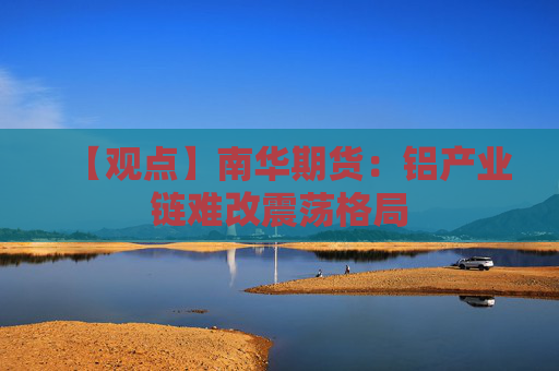 【观点】南华期货：铝产业链难改震荡格局