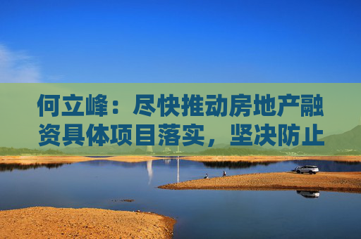 何立峰：尽快推动房地产融资具体项目落实，坚决防止出现新的违规挪用预售资金情况