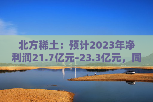 北方稀土：预计2023年净利润21.7亿元-23.3亿元，同比减少61%-63.67%