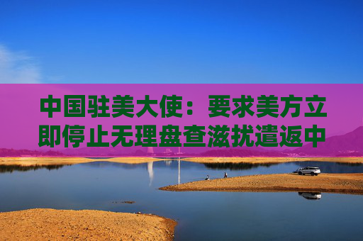 中国驻美大使：要求美方立即停止无理盘查滋扰遣返中国留学生